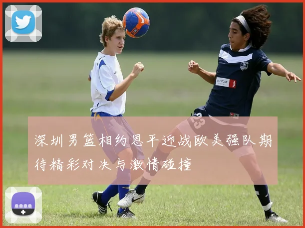 深圳男篮相约恩平迎战欧美强队期待精彩对决与激情碰撞
