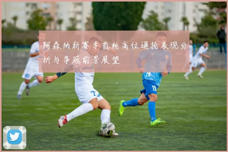 阿森纳新赛季首轮高位逼抢表现分析与争冠前景展望