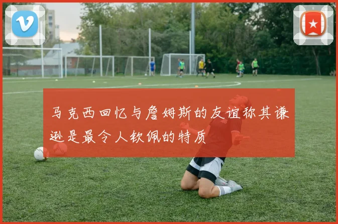 马克西回忆与詹姆斯的友谊称其谦逊是最令人钦佩的特质