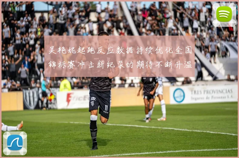 吴艳妮起跑反应数据持续优化全国锦标赛冲击新纪录的期待不断升温