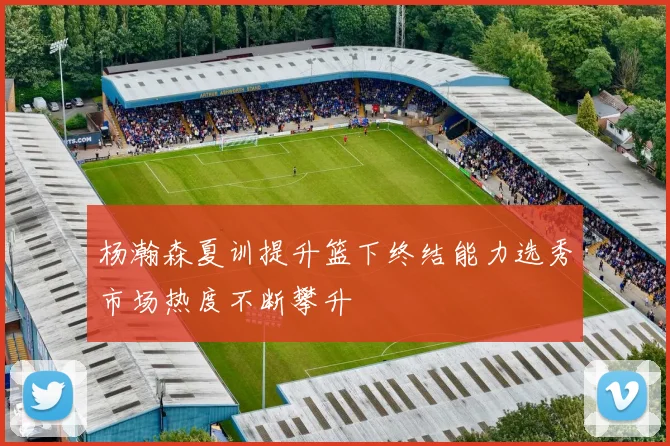 杨瀚森夏训提升篮下终结能力选秀市场热度不断攀升
