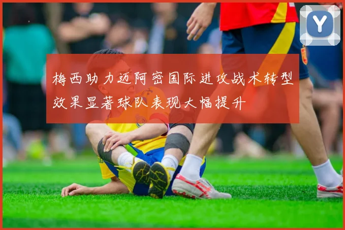 梅西助力迈阿密国际进攻战术转型效果显著球队表现大幅提升