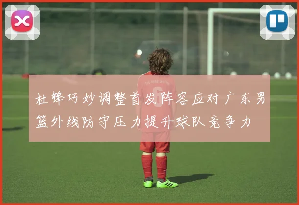 杜锋巧妙调整首发阵容应对广东男篮外线防守压力提升球队竞争力