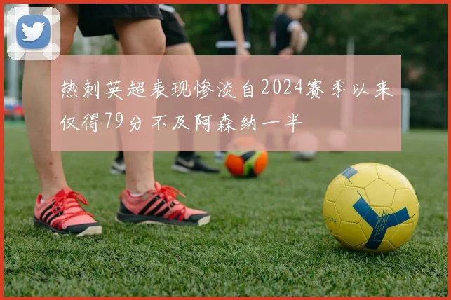 热刺英超表现惨淡自2024赛季以来仅得79分不及阿森纳一半