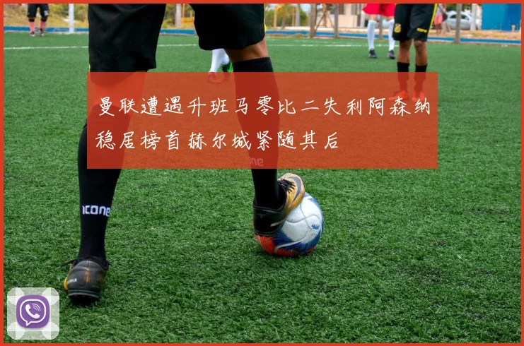 曼联遭遇升班马零比二失利阿森纳稳居榜首赫尔城紧随其后