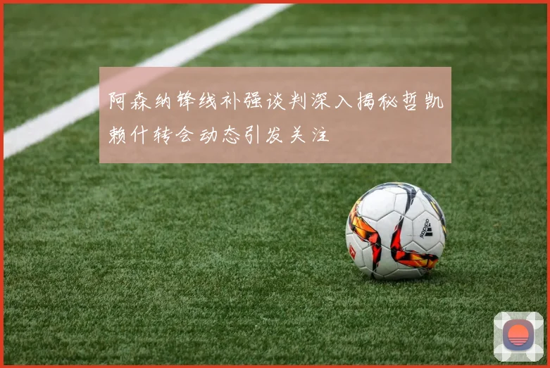 阿森纳锋线补强谈判深入揭秘哲凯赖什转会动态引发关注