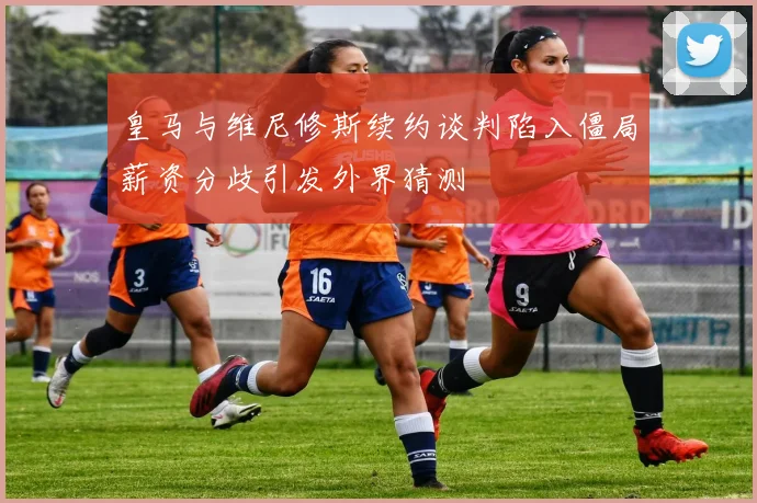 皇马与维尼修斯续约谈判陷入僵局薪资分歧引发外界猜测