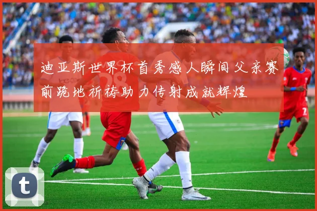迪亚斯世界杯首秀感人瞬间父亲赛前跪地祈祷助力传射成就辉煌