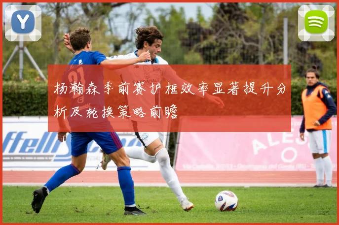 杨瀚森季前赛护框效率显著提升分析及轮换策略前瞻