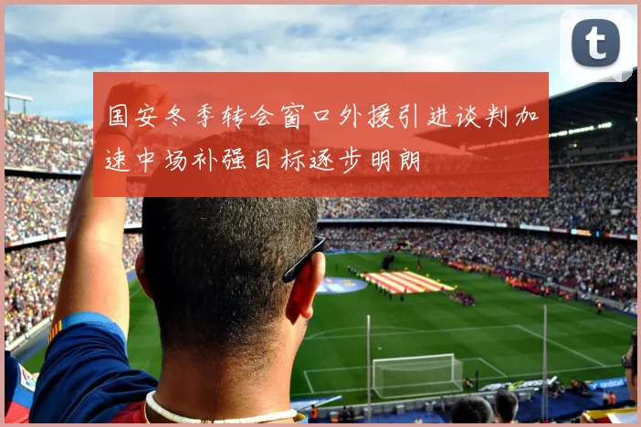 国安冬季转会窗口外援引进谈判加速中场补强目标逐步明朗